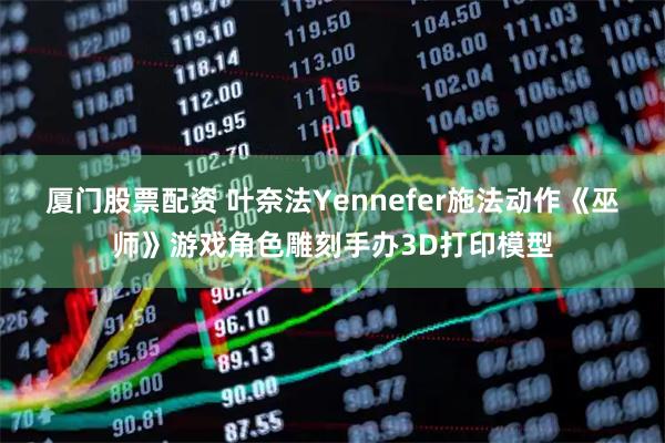厦门股票配资 叶奈法Yennefer施法动作《巫师》游戏角色雕刻手办3D打印模型