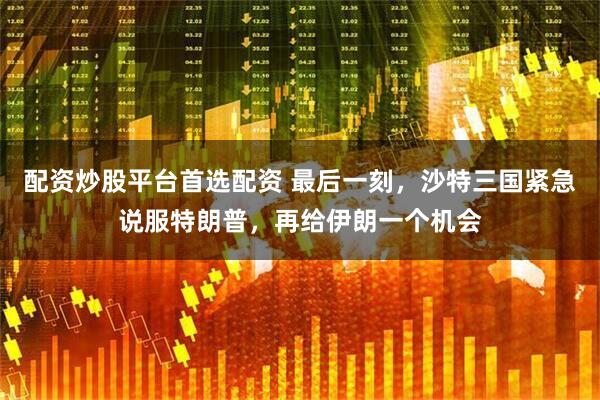 配资炒股平台首选配资 最后一刻，沙特三国紧急说服特朗普，再给伊朗一个机会
