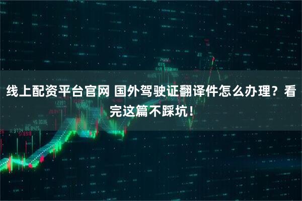 线上配资平台官网 国外驾驶证翻译件怎么办理？看完这篇不踩坑！