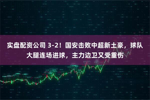 实盘配资公司 3-2！国安击败中超新土豪，球队大腿连场进球，主力边卫又受重伤