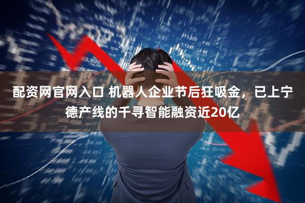 配资网官网入口 机器人企业节后狂吸金，已上宁德产线的千寻智能融资近20亿