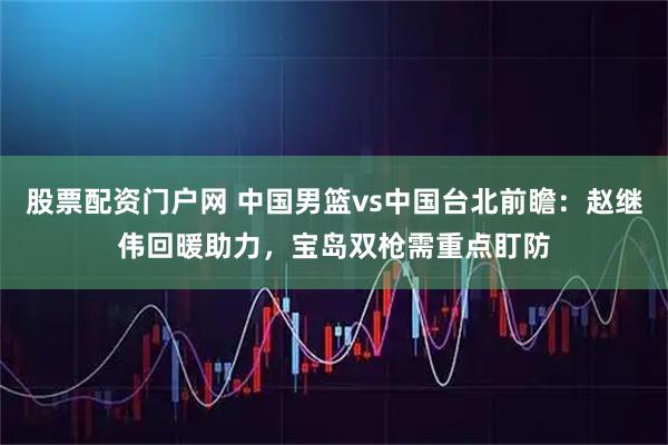 股票配资门户网 中国男篮vs中国台北前瞻：赵继伟回暖助力，宝岛双枪需重点盯防