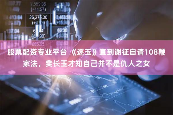 股票配资专业平台 《逐玉》直到谢征自请108鞭家法，樊长玉才知自己并不是仇人之女