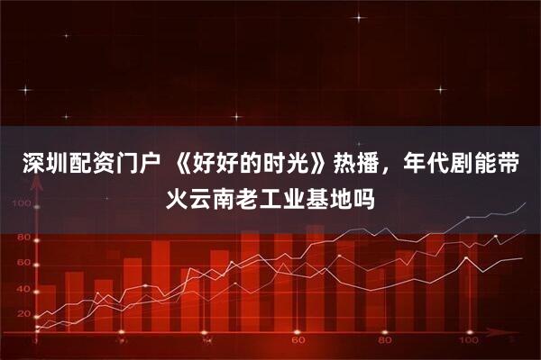 深圳配资门户 《好好的时光》热播，年代剧能带火云南老工业基地吗