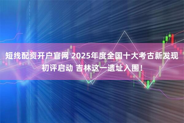 短线配资开户官网 2025年度全国十大考古新发现初评启动 吉林这一遗址入围！