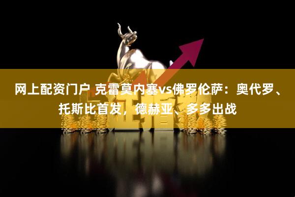 网上配资门户 克雷莫内塞vs佛罗伦萨：奥代罗、托斯比首发，德赫亚、多多出战
