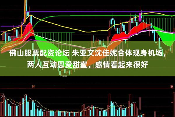 佛山股票配资论坛 朱亚文沈佳妮合体现身机场，两人互动恩爱甜蜜，感情看起来很好