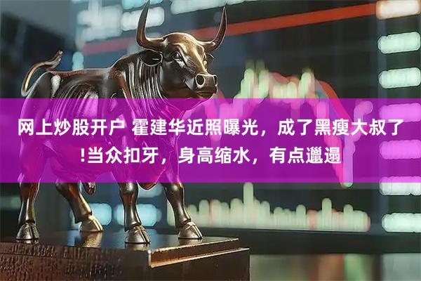 网上炒股开户 霍建华近照曝光，成了黑瘦大叔了!当众扣牙，身高缩水，有点邋遢