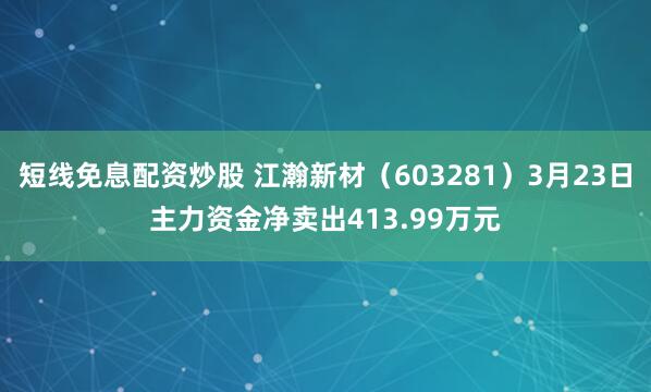 短线免息配资炒股 江瀚新材（603281）3月23日主力资金净卖出413.99万元