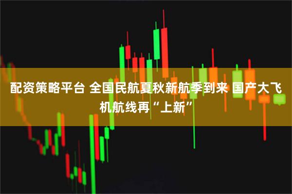 配资策略平台 全国民航夏秋新航季到来 国产大飞机航线再“上新”