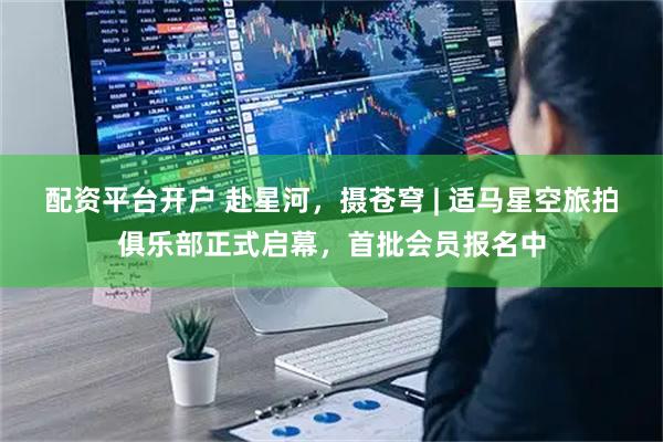 配资平台开户 赴星河，摄苍穹 | 适马星空旅拍俱乐部正式启幕，首批会员报名中